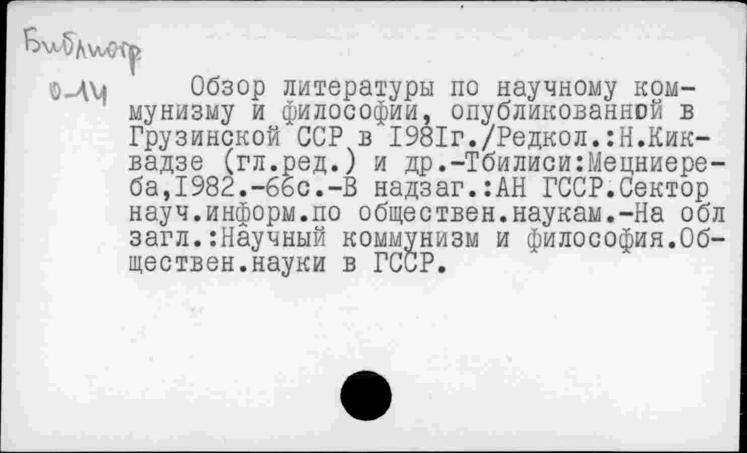 ﻿Обзор литературы по научному коммунизму и философии, опубликованной в Грузинской ССР в 1981г./Редкол.:Н.Кик-вадзе (гл.ред.) и др.-Тбилиси:Мецниере-ба,1982.-66с.-В надзаг.:АН ГССР.Сектор науч.информ.по обществен.наукам.-На обл загл.:Научный коммунизм и философия.Обществен.науки в ГССР.